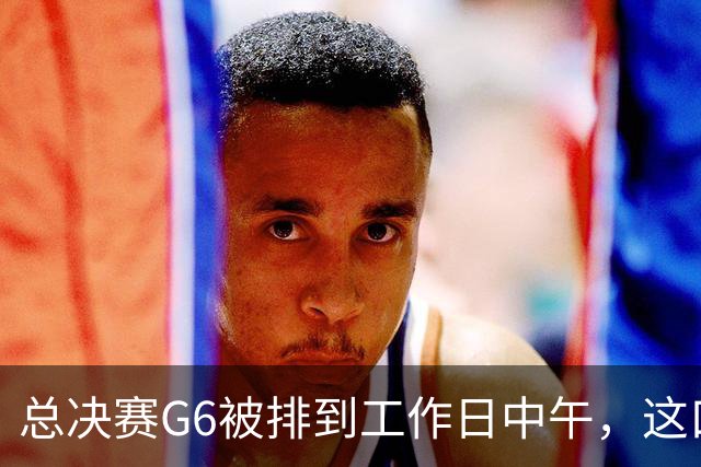 总决赛G6被排到工作日中午，这口锅该谁背？